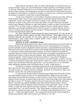 După obţinerea rezultatului, trebuie să ridicaţi mâna dreaptă, şi să o lăsaţi brusc în jos,
apucând simultan energia, care a fost folosită pentru formarea peretelui şi să întrerupeţi contactul
cu subiectul. Aducerea subiectului la un nivel mult mai înalt al stării psihoenergetice, trebuie să se
petreacă treptat, deoarece sfera bioenergetică şi psihică a omului trebuie să treacă printr-un proces
de adaptare. Şi numai după ce aţi obţinut, de exemplu, un rezultat în ceea ce priveşte crearea iluziei
de percepere a senzaţiilor, se poate trece la crearea halucinaţiei.
Aşezaţi-vă la o distanţă de 2-3 m de subiect, în spatele acestuia.În acest timp, trebuie să
intraţi dumneavoastră «înşivă în stare psihoenergetică vizualizând rezultatul final al propriei
sugestionări. Creaţi la nivel mental un obiect, de exemplu un măr. Aflându-vă în "poziţia
rugăciunii" trimiteţi un flux puternic de energie spre înainte, în direcţia subiectului acţionând
asupra chakrei Manipura (Manipura se trage când inspiraţi şi expiraţi, se aduce în poziţia iniţială
cu mantra "H" şi se trimite energia cu aplicarea hologramei fructei). Când aţi intrat în stare de
halucinaţie, mai executaţi suplimentar două trimiteri de energie ia o singură expiraţie, întărind
obiectul vizualizat pentru dumneavoastră şi percipient. Efectuaţi interogarea. Apoi, întrerupeţi
contactul folosind metoda tradiţională.
Este foarte important să scoateţi persoana din starea psihoenergetică. Aici este mai bine să
folosiţi, în acelaşi timp, metoda verbală şi neverbală, utilizând formula: "Acum legătura dintre noi va fi
întreruptă. Dispoziţia este excelentă. Nu sunt obosit, capul îmi este limpede, clar, proaspăt. Asupra
dumneavoastră se poate acţiona numai la propria dorinţă". Faceţi o mişcare cu braţul, rupând firul
energetic de legătură cu subiectul.
Scoaterea la iveală a capacităţilor ascunse
Metoda psihoenergosugestivă este foarte eficientă în descoperirea rezervelor interne ale
omului, atât psihice cât şi bioenergetice.Pentru fiecare om este foarte important să-şi cunoască
propriile aptitudini stocate în programele karmice şi genetice. Această problemă este deosebit de
importantă în procesul de dezvoltare şi educare a personalităţii.Metoda propusă de mine, permite
ca, o persoană cu ajutorul psihoenergosuge-stologuiui, să efectueze diagnosticarea psihică şi
energetică înainte de a începe lucrul, este necesară introdu-cerea treptată a percipientului în stare
psihoenergetică până la vederea obiectului imaginat. Apoi, aşezând palma mâinii drepte pe
mijlocul creştetului, trimiteţi energia la bazele tuturor chakrei or, în jos până la Muladhara
(pompare). Ridicaţi energia în sensul acelor de ceasornic ca şi când aţi trage-o cu palma. Efectuaţi
o trimitere mai uşoară de energie spre centrul capului, vertical în jos, până la intersectarea cu conul
chakrei Ajna. Se foloseşte formula de sugestionare: "La nivel mental, acum va sosi informaţia
despre aptitudinile dumneavoastră. Informaţia a plecat. Vorbiţi. Vorbiţi mai tare".
Percipientul va începe la rugămintea dumneavoastră să emită informaţia, la început
încet, apoi mai tare. Dacă subiectul va avea dificultăţi, trebuie să întrerupeţi lucrul, reluându-1
numai peste câteva ore. Trebuie să lucraţi cu blândeţe, nu folosiţi un ton poruncitor. După aceea,
efectuaţi scoaterea din starea psihoener-gosugestivă.
Cu ajutorul unei anumite metode, psihoenergosugestologul poate determină subiectul
să-ţi vadă organele interne (în culori) şi să se autodiagnosticheze. După cea de-a treia etapă
(halucinaţia), aşezaţi subiectul în picioare, cu faţa la nord şi cu ochii închişi. Puneţi palma mâinii
drepte pe fruntea acestuia, iar degetul mijlociu pe creştet. Lăsaţi mâna stângă în jos. Când inspiraţi
(prelung) cu mantra "H" efectuaţi o uşoară trimitere de energie prin toate chakrele subiectului
(bazele conurilor) în jos, până la Muladhara, apoi când inspiraţi ridicaţi energia la vârfurile
conurilor chakrelor până la Sahasrara. Folosiţi formula de autosu-gestionare: "Acum, cu ochii
închişi, vă vedeţi uşor toate organele interne de sus până jos. Vedeţi vasele, arterele, etc; Cât
număr până la "trei" veţi vedea şi mai bine. "Unu" (luaţi energia cu Manipura şi trimiteţi un
fascicol de la cap până la picioare cu mantra "H"). Efectuaţi această operaţiune de trei ori. "Unu,
doi, trei" —vedeţi toate organele interne. "Nu vă pricepeţi la medicină, dar simţiţi dereglările în
funcţionarea propriilor organe, dacă acestea există. Spuneţi cu voce tare".
44
 