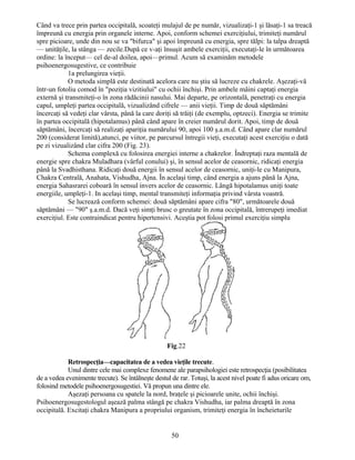 Când va trece prin partea occipitală, scoateţi mulajul de pe număr, vizualizaţi-1 şi lăsaţi-1 sa treacă
împreună cu energia prin organele interne. Apoi, conform schemei exerciţiului, trimiteţi numărul
spre picioare, unde din nou se va "bifurca" şi apoi împreună cu energia, spre tălpi: la talpa dreaptă
— unităţile, la stânga — zecile.După ce v-aţi însuşit ambele exerciţii, executaţi-le în următoarea
ordine: la început— cel de-al doilea, apoi—primul. Acum să examinăm metodele
psihoenergosugestive, ce contribuie
1a prelungirea vieţii.
O metoda simplă este destinată acelora care nu ştiu să lucreze cu chakrele. Aşezaţi-vă
într-un fotoliu comod în "poziţia vizitiului" cu ochii închişi. Prin ambele mâini captaţi energia
externă şi transmiteţi-o în zona rădăcinii nasului. Mai departe, pe orizontală, penetraţi cu energia
capul, umpleţi partea occipitală, vizualizând cifrele — anii vieţii. Timp de două săptămâni
încercaţi să vedeţi clar vârsta, până la care doriţi să trăiţi (de exemplu, optzeci). Energia se trimite
în partea occipitală (hipotalamus) până când apare în creier numărul dorit. Apoi, timp de două
săptămâni, încercaţi să realizaţi apariţia numărului 90, apoi 100 ş.a.m.d. Când apare clar numărul
200 (considerat limită),atunci, pe viitor, pe parcursul întregii vieţi, executaţi acest exerciţiu o dată
pe zi vizualizând clar cifra 200 (Fig. 23).
Schema complexă cu folosirea energiei interne a chakrelor. Îndreptaţi raza mentală de
energie spre chakra Muladhara (vârful conului) şi, în sensul acelor de ceasornic, ridicaţi energia
până la Svadhisthana. Ridicaţi două energii în sensul acelor de ceasornic, uniţi-le cu Manipura,
Chakra Centrală, Anahata, Vishudha, Ajna. În acelaşi timp, când energia a ajuns până la Ajna,
energia Sahasrarei coboară în sensul invers acelor de ceasornic. Lângă hipotalamus uniţi toate
energiile, umpleţi-1. In acelaşi timp, mental transmiteţi informaţia privind vârsta voastră.
Se lucrează conform schemei: două săptămâni apare cifra "80", următoarele două
săptămâni — "90" ş.a.m.d. Dacă veţi simţi brusc o greutate în zona occipitală, întrerupeţi imediat
exerciţiul. Este contraindicat pentru hipertensivi. Aceştia pot folosi primul exerciţiu simplu
Fig.22
Retrospecţia—capacitatea de a vedea vieţile trecute.
Unul dintre cele mai complexe fenomene ale parapsihologiei este retrospecţia (posibilitatea
de a vedea evenimente trecute). Se întâlneşte destul de rar. Totuşi, la acest nivel poate fi adus oricare om,
folosind metodele psihoenergosugestiei. Vă propun una dintre ele.
Aşezaţi persoana cu spatele la nord, braţele şi picioarele unite, ochii închişi.
Psihoenergosugestologul aşează palma stângă pe chakra Vishudha, iar palma dreaptă în zona
occipitală. Excitaţi chakra Manipura a propriului organism, trimiteţi energia în încheieturile
50
 