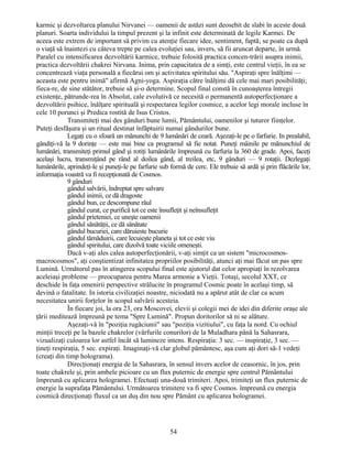 karmic şi dezvoltarea planului Nirvanei — oamenii de astăzi sunt deosebit de slabi în aceste două
planuri. Soarta individului la timpul prezent şi la infinit este determinată de legile Karmei. De
aceea este extrem de important să privim cu atenţie fiecare idee, sentiment, faptă; se poate ca după
o viaţă să înaintezi cu câteva trepte pe calea evoluţiei sau, invers, să fii aruncat departe, în urmă.
Paralel cu intensificarea dezvoltării karmice, trebuie folosită practica concen-trării asupra inimii,
practica dezvoltării chakrei Nirvana. Inima, prin capacitatea de a simţi, este centrul vieţii, în ea se
concentrează viaţa personală a fiecărui om şi activitatea spiritului său. "Aspiraţi spre înălţimi —
aceasta este pentru inimă" afirmă Agni-yoga. Aspiraţia către înălţimi dă cele mai mari posibilităţi;
fieca-re, de sine stătător, trebuie să şi-o determine. Scopul final constă în cunoaşterea întregii
existenţe, pătrunde-rea în Absolut, cale evolutivă ce necesită o permanentă autoperfecţionare a
dezvoltării psihice, înălţare spirituală şi respectarea legilor cosmice, a acelor legi morale incluse în
cele 10 porunci şi Predica rostită de Isus Cristos.
Transmiteţi mai des gânduri bune lumii, Pământului, oamenilor şi tuturor fiinţelor.
Puteţi desfăşura şi un ritual destinat înfăptuirii numai gândurilor bune.
Legaţi cu o sfoară un mănunchi de 9 lumânări de ceară. Aşezaţi-le pe o farfurie. In prealabil,
gândiţi-vă la 9 dorinţe — este mai bine ca programul să fie notat. Puneţi mâinile pe mănunchiul de
lumânări, transmiteţi primul gând şi rotiţi lumânările împreună cu farfuria la 360 de grade. Apoi, faceţi
acelaşi lucru, transmiţând pe rând al doilea gând, al treilea, etc, 9 gânduri — 9 rotaţii. Dezlegaţi
lumânările, aprindeţi-le şi puneţi-le pe farfurie sub formă de cerc. Ele trebuie să ardă şi prin flăcările lor,
informaţia voastră va fi recepţionată de Cosmos.
9 gânduri
gândul salvării, îndreptat spre salvare
gândul inimii, ce dă dragoste
gândul bun, ce descompune răul
gândul curat, ce purifică tot ce este însufleţit şi neînsufleţit
gândul prieteniei, ce uneşte oamenii
gândul sănătăţii, ce dă sănătate
gândul bucuriei, care dăruieste bucurie
gândul tămăduirii, care lecuieşte planeta şi tot ce este viu
gândul spiritului, care dizolvă toate viciile omeneşti.
Dacă v-aţi ales calea autoperfecţionării, v-aţi simţit ca un sistem "microcosmos-
macrocosmos", aţi conştientizat infinitatea propriilor posibilităţi, atunci aţi mai făcut un pas spre
Lumină. Următorul pas în atingerea scopului final este ajutorul dat celor apropiaţi în rezolvarea
aceleiaşi probleme — preocuparea pentru Marea armonie a Vieţii. Totuşi, secolul XXT, ce
deschide în faţa omenirii perspective strălucite în programul Cosmic poate în acelaşi timp, să
devină o fatalitate. In istoria civilizaţiei noastre, niciodată nu a apărut atât de clar ca acum
necesitatea unirii forţelor în scopul salvării acesteia.
În fiecare joi, la ora 23, ora Moscovei, elevii şi colegii mei de idei din diferite oraşe ale
ţării meditează împreună pe tema "Spre Lumină". Propun doritorilor să ni se alăture.
Aşezaţi-vă în "poziţia rugăciunii" sau "poziţia vizitiului", cu faţa la nord. Cu ochiul
minţii treceţi pe la bazele chakrelor (vârfurile conurilor) de la Muladhara până la Sahasrara,
vizualizaţi culoarea lor astfel încât să lumineze intens. Respiraţia: 3 sec. — inspiraţie, 3 sec. —
ţineţi respiraţia, 5 sec. expiraţi. Imaginaţi-vă clar globul pământesc, aşa cum aţi dori să-1 vedeţi
(creaţi din timp holograma).
Direcţionaţi energia de la Sahasrara, în sensul invers acelor de ceasornic, în jos, prin
toate chakrele şi, prin ambele picioare cu un flux puternic de energie spre centrul Pământului
împreună cu aplicarea hologramei. Efectuaţi una-două trimiteri. Apoi, trimiteţi un flux puternic de
energie la suprafaţa Pământului. Următoarea trimitere va fi spre Cosmos. împreună cu energia
cosmică direcţionaţi fluxul ca un duş din nou spre Pământ cu aplicarea hologramei.
54
 