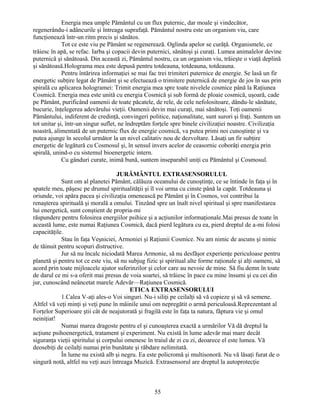 Energia mea umple Pământul cu un flux puternic, dar moale şi vindecător,
regenerându-i adâncurile şi întreaga suprafaţă. Pământul nostru este un organism viu, care
funcţionează într-un ritm precis şi sănătos.
Tot ce este viu pe Pământ se regenerează. Oglinda apelor se curăţă. Organismele, ce
trăiesc în apă, se refac. Iarba şi copacii devin puternici, sănătoşi şi curaţi. Lumea animalelor devine
puternică şi sănătoasă. Din această zi, Pământul nostru, ca un organism viu, trăieşte o viaţă deplină
şi sănătoasă.Holograma mea este depusă pentru totdeauna, totdeauna, totdeauna.
Pentru întărirea informaţiei se mai fac trei trimiteri puternice de energie. Se lasă un fir
energetic subţire legat de Pământ şi se efectuează o trimitere puternică de energie de jos în sus prin
spirală cu aplicarea hologramei: Trimit energia mea spre toate nivelele cosmice până la Raţiunea
Cosmică. Energia mea este unită cu energia Cosmică şi sub formă de ploaie cosmică, uşoară, cade
pe Pământ, purificând oamenii de toate păcatele, de rele, de cele nefolositoare, dându-le sănătate,
bucurie, înţelegerea adevărului vieţii. Oamenii devin mai curaţi, mai sănătoşi. Toţi oamenii
Pământului, indiferent de credinţă, convingeri politice, naţionalitate, sunt surori şi fraţi. Suntem un
tot unitar şi, într-un singur suflet, ne îndreptăm forţele spre binele civilizaţiei noastre. Civilizaţia
noastră, alimentată de un puternic flux de energie cosmică, va putea primi noi cunoştinţe şi va
putea ajunge în secolul următor la un nivel calitativ nou de dezvoltare. Lăsaţi un fir subţire
energetic de legătură cu Cosmosul şi, în sensul invers acelor de ceasornic coborâţi energia prin
spirală, unind-o cu sistemul bioenergetic intern.
Cu gânduri curate, inimă bună, suntem inseparabil uniţi cu Pământul şi Cosmosul.
JURĂMÂNTUL EXTRASENSORULUL
Sunt om al planetei Pământ, călăuza oceanului de cunoştinţe, ce se întinde în faţa şi în
spatele meu, păşesc pe drumul spiritualităţii şi îl voi urma cu cinste până la capăt. Totdeauna şi
oriunde, voi apăra pacea şi civilizaţia omenească pe Pământ şi în Cosmos, voi contribui la
renaşterea spirituală şi morală a omului. Tinzând spre un înalt nivel spiritual şi spre manifestarea
lui energetică, sunt conştient de propria-mi
răspundere pentru folosirea energiilor psihice şi a acţiunilor informaţionale.Mai presus de toate în
această lume, este numai Raţiunea Cosmică, dacă pierd legătura cu ea, pierd dreptul de a-mi folosi
capacităţile.
Stau în faţa Veşniciei, Armoniei şi Raţiunii Cosmice. Nu am nimic de ascuns şi nimic
de tăinuit pentru scopuri distructive.
Jur să nu încalc niciodată Marea Armonie, să nu desfăşor experienţe periculoase pentru
planetă şi pentru tot ce este viu, să nu subjug fizic şi spiritual alte forme raţionale şi alţi oameni, să
acord prin toate mijloacele ajutor suferinzilor şi celor care au nevoie de mine. Să fiu demn în toate
de darul ce mi s-a oferit mai presus de voia soartei, să trăiesc în pace cu mine însumi şi cu cei din
jur, cunoscând neâncetat marele Adevăr—Raţiunea Cosmică.
ETICA EXTRASENSORULUI
1.Calea V-aţi ales-o Voi singuri. Nu-i siliţi pe ceilalţi să vă copieze şi să vă semene.
Altfel vă veţi minţi şi veţi pune în mâinile unui om nepregătit o armă periculoasă.Reprezentant al
Forţelor Superioare ştii cât de neajutorată şi fragilă este în faţa ta natura, făptura vie şi omul
neiniţiat!
Numai marea dragoste pentru el şi cunoaşterea exactă a urmărilor Vă dă dreptul la
acţiune psihoenergetică, tratament şi experiment. Nu există în lume adevăr mai mare decât
siguranţa vieţii spiritului şi corpului omenesc în traiul de zi cu zi, deoarece el este lumea. Vă
deosebiţi de ceilalţi numai prin bunătate şi răbdare nelimitată.
În lume nu există alb şi negru. Ea este policromă şi multisonoră. Nu vă lăsaţi furat de o
singură notă, altfel nu veţi auzi întreaga Muzică. Extrasensorul are dreptul la autoprotecţie
55
 