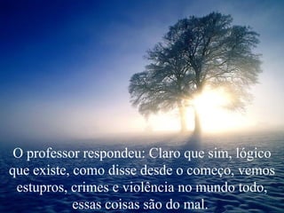 O professor respondeu: Claro que sim, lógico que existe, como disse desde o começo, vemos estupros, crimes e violência no mundo todo, essas coisas são do mal.  