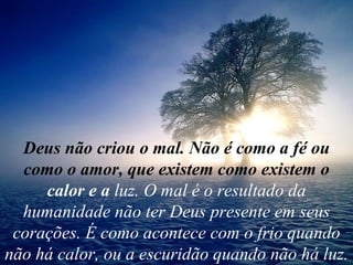 Deus não criou o mal. Não é como a fé ou como o amor, que existem como existem o  calor e a  luz. O mal é o resultado da humanidade não ter Deus presente em seus corações. É como acontece com o frio quando não há calor, ou a escuridão quando não há luz. 