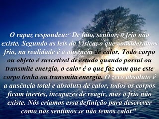 O rapaz respondeu: "   De fato, senhor, o frio não existe. Segundo as leis da Física, o que consideramos frio, na realidade é a ausência  de calor. Todo corpo ou objeto é suscetível de estudo quando possui ou transmite energia, o calor é o que faz com que este corpo tenha ou transmita energia.  O zero absoluto é a ausência total e absoluta de calor, todos os corpos ficam inertes, incapazes de reagir, mas o frio não existe. Nós criamos essa definição para descrever como nos sentimos se não temos calor"   