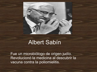 Fue un microbiólogo de origen judío. Revolucionó la medicina al descubrir la vacuna contra la poliomielitis.   Albert Sabín 