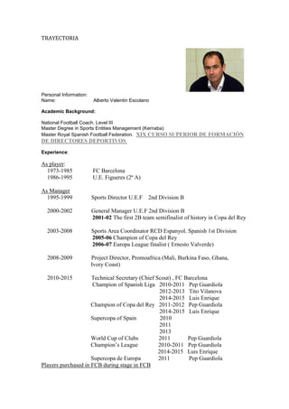 TRAYECTORIA
Personal Information:
Name: Alberto Valentin Escolano
Academic Background:
National Football Coach. Level III
Master Degree in Sports Entities Management (Kernaba)
Master Royal Spanish Football Federation. XIX CURSO SUPERIOR DE FORMACIÓN
DE DIRECTORES DEPORTIVOS
Experience:
As player:
1973-1985 FC Barcelona
1986-1995 U.E. Figueres (2ª A)
As Manager
1995-1999 Sports Director U.E.F 2nd Division B
2000-2002 General Manager U.E.F 2nd Division B
2001-02 The first 2B team semifinalist of history in Copa del Rey
2003-2008 Sports Area Coordinator RCD Espanyol. Spanish 1st Division
2005-06 Champion of Copa del Rey
2006-07 Europa League finalist ( Ernesto Valverde)
2008-2009 Project Director, Promoafrica (Mali, Burkina Faso, Ghana,
Ivory Coast)
2010-2015 Technical Secretary (Chief Scout) , FC Barcelona
Champion of Spanish Liga 2010-2011 Pep Guardiola
2012-2013 Tito Vilanova
2014-2015 Luis Enrique
Champion of Copa del Rey 2011-2012 Pep Guardiola
2014-2015 Luis Enrique
Supercopa of Spain 2010
2011
2013
World Cup of Clubs 2011 Pep Guardiola
Champion’s League 2010-2011 Pep Guardiola
2014-2015 Luis Enrique
Supercopa de Europa 2011 Pep Guardiola
Players purchased in FCB during stage in FCB
 