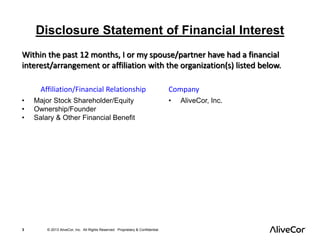 Disclosure Statement of Financial Interest 
Within the past 12 months, I or my spouse/partner have had a financial 
interest/arrangement or affiliation with the organization(s) listed below. 
Affiliation/Financial Relationship Company 
• Major Stock Shareholder/Equity 
• Ownership/Founder 
• Salary & Other Financial Benefit 
3 © 2013 AliveCor, Inc. All Rights Reserved. Proprietary & Confidential. 
• AliveCor, Inc. 
 