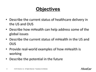 Objectives 
• Describe the current status of healthcare delivery in 
the US and OUS 
• Describe how mHealth can help address some of the 
global issues 
• Describe the current status of mHealth in the US and 
OUS 
• Provide real-world examples of how mHealth is 
working 
• Describe the potential in the future 
4 © 2013 AliveCor, Inc. All Rights Reserved. Proprietary & Confidential. 
 