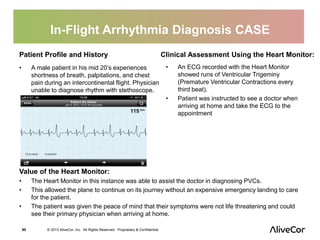 In-Flight Arrhythmia Diagnosis CASE 
Patient Profile and History 
• A male patient in his mid 20’s experiences 
shortness of breath, palpitations, and chest 
pain during an intercontinental flight. Physician 
unable to diagnose rhythm with stethoscope. 
60 © 2013 AliveCor, Inc. All Rights Reserved. Proprietary & Confidential. 
Clinical Assessment Using the Heart Monitor: 
• An ECG recorded with the Heart Monitor 
showed runs of Ventricular Trigeminy 
(Premature Ventricular Contractions every 
third beat). 
• Patient was instructed to see a doctor when 
arriving at home and take the ECG to the 
appointment 
Value of the Heart Monitor: 
• The Heart Monitor in this instance was able to assist the doctor in diagnosing PVCs. 
• This allowed the plane to continue on its journey without an expensive emergency landing to care 
for the patient. 
• The patient was given the peace of mind that their symptoms were not life threatening and could 
see their primary physician when arriving at home. 
 