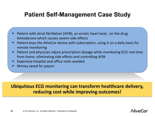 Patient Self-Management Case Study 
 Patient with atrial fibrillation (AFIB), an erratic heart beat, on the drug 
Amiodarone which causes severe side effects 
 Patient buys the AliveCor device with subscription, using it on a daily basis for 
remote monitoring 
 Patient and physician adjust prescription dosage while monitoring ECG real time 
from home, eliminating side effects and controlling AFIB 
 Expensive hospital and office visits avoided 
 Money saved for payors 
Ubiquitous ECG monitoring can transform healthcare delivery, 
reducing cost while improving outcomes! 
65 © 2013 AliveCor, Inc. All Rights Reserved. Proprietary & Confidential. 
 