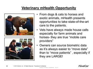 Veterinary mHealth Opportunity 
• From dogs & cats to horses and 
exotic animals, mHealth presents 
opportunities to take state-of-the-art 
care to the patients. 
• Vets have always made house calls 
especially for farm animals and 
horses- they are true “mobile care 
providers” 
• Owners can source biometric data 
as it’s always easier to “move data” 
than to “move patients” , especially if 
they are LARGE! 
66 © 2013 AliveCor, Inc. All Rights Reserved. Proprietary & Confidential. 
AliveCor Company Confidential Oct-14 
 