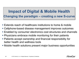Impact of Digital & Mobile Health 
Changing the paradigm – creating a new S-curve 
 Extends reach of healthcare institutions to home & mobile 
 Cellphone-based disease management improves outcomes 
 Enabled by consumer electronics cost structures and channels 
 Physicians embrace mobile monitoring for their patients 
 Patients accept ownership and financial responsibility for 
better health and wellness tools 
 Mobile health solutions present major business opportunities 
67 © 2013 AliveCor, Inc. All Rights Reserved. Proprietary & Confidential. 
 