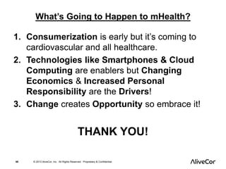 What’s Going to Happen to mHealth? 
1. Consumerization is early but it’s coming to 
cardiovascular and all healthcare. 
2. Technologies like Smartphones & Cloud 
Computing are enablers but Changing 
Economics & Increased Personal 
Responsibility are the Drivers! 
3. Change creates Opportunity so embrace it! 
THANK YOU! 
68 © 2013 AliveCor, Inc. All Rights Reserved. Proprietary & Confidential. 
