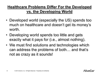 Healthcare Problems Differ For the Developed 
vs. the Developing World 
• Developed world (especially the US) spends too 
much on healthcare and doesn’t get its money’s 
worth. 
• Developing world spends too little and gets 
exactly what it pays for (i.e., almost nothing). 
• We must find solutions and technologies which 
can address the problems of both… and that’s 
not as crazy as it sounds! 
8 © 2013 AliveCor, Inc. All Rights Reserved. Proprietary & Confidential. 
 