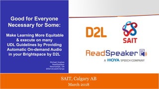 March 2018
SAIT, Calgary AB
Good for Everyone
Necessary for Some:
Make Learning More Equitable
& execute on many
UDL Guidelines by Providing
Automatic On-demand Audio
in your Brightspace by D2L
Michael Hughes
ReadSpeaker
Newmarket, ON
@ServeLeadChange
 