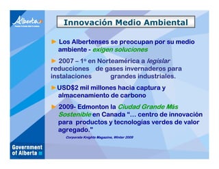 Innovación Medio Ambiental

► Los Albertenses se preocupan por su medio
  ambiente - exigen soluciones
► 2007 – 1o en Norteamérica a legislar
reducciones de gases invernaderos para
instalaciones      grandes industriales.
►USD$2 mil millones hacia captura y
 almacenamiento de carbono
► 2009- Edmonton la Ciudad Grande Más
  Sostenible en Canada “… centro de innovación
  para productos y tecnologías verdes de valor
  agregado.”
    Corporate Knights Magazine, Winter 2009
 
