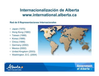 Internacionalización de Alberta
             www.international.alberta.ca
Red de 9 Representaciones Internacionales

•   Japan (1970)
•   Hong Kong (1980)
•   Taiwan (1988)
•   Korea (1988)
•   China (1999)
•   Germany (2002)
•   Mexico (2002)
•   United Kingdom (2003)
•   Washington, D.C. (2004)
 