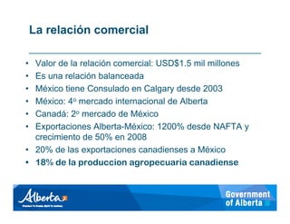 La relación comercial

• Valor de la relación comercial: USD$1.5 mil millones
• Es una relación balanceada
• México tiene Consulado en Calgary desde 2003
• México: 4o mercado internacional de Alberta
• Canadá: 2o mercado de México
• Exportaciones Alberta-México: 1200% desde NAFTA y
  crecimiento de 50% en 2008
• 20% de las exportaciones canadienses a México
• 18% de la produccion agropecuaria canadiense
 