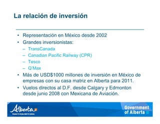 La relación de inversión

 • Representación en México desde 2002
 • Grandes inversionistas:
   –   TransCanada
   –   Canadian Pacific Railway (CPR)
   –   Tesco
   –   Q’Max
 • Más de USD$1000 millones de inversión en México de
   empresas con su casa matriz en Alberta para 2011.
 • Vuelos directos al D.F. desde Calgary y Edmonton
   desde junio 2008 con Mexicana de Aviación.
 
