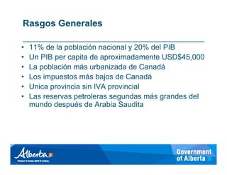 Rasgos Generales

•   11% de la población nacional y 20% del PIB
•   Un PIB per capita de aproximadamente USD$45,000
•   La población más urbanizada de Canadá
•   Los impuestos más bajos de Canadá
•   Unica provincia sin IVA provincial
•   Las reservas petroleras segundas más grandes del
    mundo después de Arabia Saudita
 