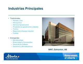 Industrias Principales

• Tradicionales
   –   Petróleo y Gas
   –   Petroquímica
   –   Servicios Agropecuarios
   –   Procesado de agroalimentos y bebidas
   –   Turismo
   –   Maquinaría e Equipos Industrial
   –   Forestal


• Emergentes
   –   Nanotecnología
   –   Biotecnología y Farmaceútica
   –   Desarrollo de Software
   –   Electrónica y Microelectrónica

                                              NINT, Edmonton, AB
 