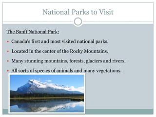 National Parks to Visit
The Banff National Park:
 Canada's first and most visited national parks.
 Located in the center of the Rocky Mountains.
 Many stunning mountains, forests, glaciers and rivers.

 All sorts of species of animals and many vegetations.

 