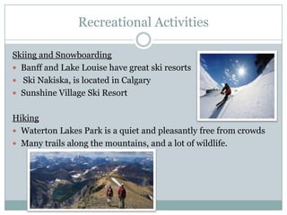 Recreational Activities
Skiing and Snowboarding
 Banff and Lake Louise have great ski resorts
 Ski Nakiska, is located in Calgary
 Sunshine Village Ski Resort
Hiking
 Waterton Lakes Park is a quiet and pleasantly free from crowds
 Many trails along the mountains, and a lot of wildlife.

 