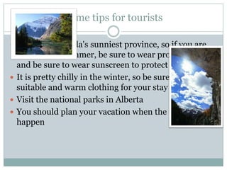Some tips for tourists
 Alberta is Canada's sunniest province, so if you are

going in the summer, be sure to wear proper clothing
and be sure to wear sunscreen to protect your skin.
 It is pretty chilly in the winter, so be sure to wear
suitable and warm clothing for your stay at Alberta.
 Visit the national parks in Alberta
 You should plan your vacation when the festivals
happen

 