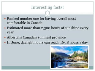 Interesting facts!
 Ranked number one for having overall most

comfortable in Canada
 Estimated more than 2,300 hours of sunshine every
year
 Alberta is Canada's sunniest province
 In June, daylight hours can reach 16-18 hours a day

 