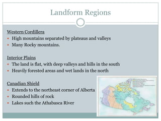 Landform Regions
Western Cordillera
 High mountains separated by plateaus and valleys
 Many Rocky mountains.
Interior Plains
 The land is flat, with deep valleys and hills in the south
 Heavily forested areas and wet lands in the north
Canadian Shield
 Extends to the northeast corner of Alberta
 Rounded hills of rock
 Lakes such the Athabasca River

 