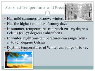 Seasonal Temperatures and Precipitation Levels
 Has mild summers to snowy winters
 Has the highest number of sunny days
 In summer, temperatures can reach 20 - 25 degrees

Celsius (68-77 degrees Fahrenheit)
 In winter, nighttime temperatures can range from 15 to -25 degrees Celsius
 Daytime temperatures of Winter can range -5 to -15
degrees Celsius

 