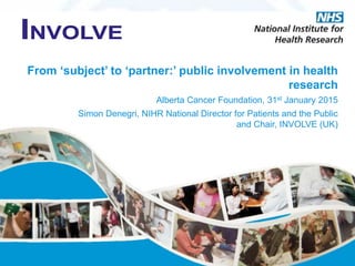 From ‘subject’ to ‘partner:’ public involvement in health
research
Alberta Cancer Foundation, 31st January 2015
Simon Denegri, NIHR National Director for Patients and the Public
and Chair, INVOLVE (UK)
 