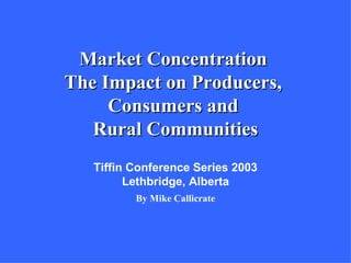 Market Concentration
The Impact on Producers,
     Consumers and
   Rural Communities
   Tiffin Conference Series 2003
         Lethbridge, Alberta
          By Mike Callicrate
 