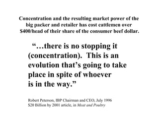 Concentration and the resulting market power of the
  big packer and retailer has cost cattlemen over
$400/head of their share of the consumer beef dollar.

      “…there is no stopping it
    (concentration). This is an
    evolution that’s going to take
    place in spite of whoever
    is in the way.”
    Robert Peterson, IBP Chairman and CEO, July 1996
    $20 Billion by 2001 article, in Meat and Poultry
 