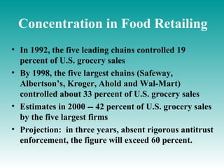 Concentration in Food Retailing
• In 1992, the five leading chains controlled 19
  percent of U.S. grocery sales
• By 1998, the five largest chains (Safeway,
  Albertson’s, Kroger, Ahold and Wal-Mart)
  controlled about 33 percent of U.S. grocery sales
• Estimates in 2000 -- 42 percent of U.S. grocery sales
  by the five largest firms
• Projection: in three years, absent rigorous antitrust
  enforcement, the figure will exceed 60 percent.
 