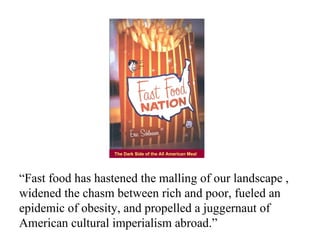 The Dark Side of the All American Meal




“Fast food has hastened the malling of our landscape ,
widened the chasm between rich and poor, fueled an
epidemic of obesity, and propelled a juggernaut of
American cultural imperialism abroad.”
 