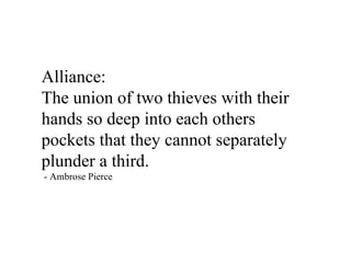 Alliance:
The union of two thieves with their
hands so deep into each others
pockets that they cannot separately
plunder a third.
- Ambrose Pierce
 