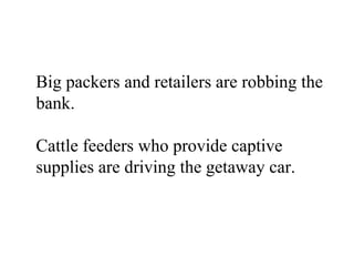 Big packers and retailers are robbing the
bank.

Cattle feeders who provide captive
supplies are driving the getaway car.
 