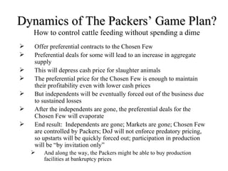 Dynamics of The Packers’ Game Plan?
    How to control cattle feeding without spending a dime
   Offer preferential contracts to the Chosen Few
   Preferential deals for some will lead to an increase in aggregate
    supply
   This will depress cash price for slaughter animals
   The preferential price for the Chosen Few is enough to maintain
    their profitability even with lower cash prices
   But independents will be eventually forced out of the business due
    to sustained losses
   After the independents are gone, the preferential deals for the
    Chosen Few will evaporate
   End result: Independents are gone; Markets are gone; Chosen Few
    are controlled by Packers; DoJ will not enforce predatory pricing,
    so upstarts will be quickly forced out; participation in production
    will be “by invitation only”
       And along the way, the Packers might be able to buy production
        facilities at bankruptcy prices
 