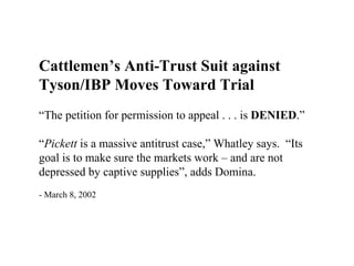 Cattlemen’s Anti-Trust Suit against
Tyson/IBP Moves Toward Trial
“The petition for permission to appeal . . . is DENIED.”

“Pickett is a massive antitrust case,” Whatley says. “Its
goal is to make sure the markets work – and are not
depressed by captive supplies”, adds Domina.
- March 8, 2002
 