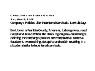C argill S u e d b y Tu rke y G rowe r
S at, N ov 9, 2002
Company's Policies Like 'Indentured Servitude,' Lawsuit Says

Burl Jones, a Franklin County, Arkansas, turkey grower, sued
Cargill and Jesse Mahan, the Ozark region grow-out manager,
claiming the company's policies are manipulative, coercive,
fraudulent, overreaching, deceptive and unfair, resulting in a
situation similar to indentured servitude.
 