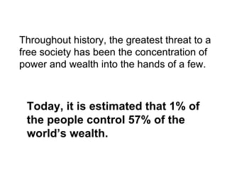 Throughout history, the greatest threat to a
free society has been the concentration of
power and wealth into the hands of a few.



 Today, it is estimated that 1% of
 the people control 57% of the
 world’s wealth.
 