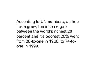 According to UN numbers, as free
trade grew, the income gap
between the world’s richest 20
percent and it’s poorest 20% went
from 30-to-one in 1960, to 74-to-
one in 1999.
 