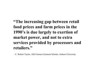 “The increasing gap between retail
food prices and farm prices in the
1990’s is due largely to exertion of
market power, and not to extra
services provided by processors and
retailers.”
- C. Robert Taylor, Alfa Farmers Eminent Scholar, Auburn University
 