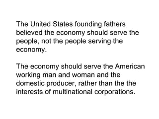 The United States founding fathers
believed the economy should serve the
people, not the people serving the
economy.

The economy should serve the American
working man and woman and the
domestic producer, rather than the the
interests of multinational corporations.
 