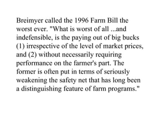 Breimyer called the 1996 Farm Bill the
worst ever. "What is worst of all ...and
indefensible, is the paying out of big bucks
(1) irrespective of the level of market prices,
and (2) without necessarily requiring
performance on the farmer's part. The
former is often put in terms of seriously
weakening the safety net that has long been
a distinguishing feature of farm programs."
 