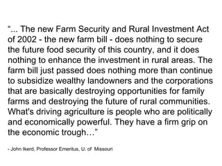 “... The new Farm Security and Rural Investment Act
of 2002 - the new farm bill - does nothing to secure
the future food security of this country, and it does
nothing to enhance the investment in rural areas. The
farm bill just passed does nothing more than continue
to subsidize wealthy landowners and the corporations
that are basically destroying opportunities for family
farms and destroying the future of rural communities.
What's driving agriculture is people who are politically
and economically powerful. They have a firm grip on
the economic trough…”
- John Ikerd, Professor Emeritus, U. of Missouri
 