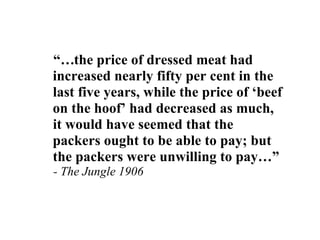 “…the price of dressed meat had
increased nearly fifty per cent in the
last five years, while the price of ‘beef
on the hoof’ had decreased as much,
it would have seemed that the
packers ought to be able to pay; but
the packers were unwilling to pay…”
- The Jungle 1906
 