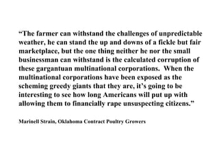 “The farmer can withstand the challenges of unpredictable
weather, he can stand the up and downs of a fickle but fair
marketplace, but the one thing neither he nor the small
businessman can withstand is the calculated corruption of
these gargantuan multinational corporations. When the
multinational corporations have been exposed as the
scheming greedy giants that they are, it’s going to be
interesting to see how long Americans will put up with
allowing them to financially rape unsuspecting citizens.”

Marinell Strain, Oklahoma Contract Poultry Growers
 