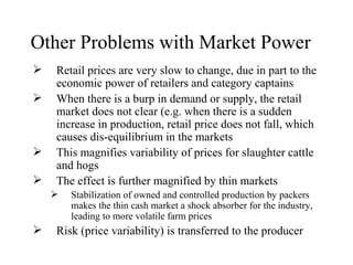 Other Problems with Market Power
   Retail prices are very slow to change, due in part to the
    economic power of retailers and category captains
   When there is a burp in demand or supply, the retail
    market does not clear (e.g. when there is a sudden
    increase in production, retail price does not fall, which
    causes dis-equilibrium in the markets
   This magnifies variability of prices for slaughter cattle
    and hogs
   The effect is further magnified by thin markets
       Stabilization of owned and controlled production by packers
        makes the thin cash market a shock absorber for the industry,
        leading to more volatile farm prices
   Risk (price variability) is transferred to the producer
 