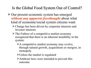 Is the Global Food System Out of Control?
 Our present economic system has emerged
  without any apparent forethought about what
  kind of economic/social system citizens want
    Change has been driven by corporate interests and
     investor interests
    The Fathers of a competitive market economy
     recognized that there is an inherent instability in the
     system:
       A competitive market economy may evolve,
        through natural growth, acquisitions or mergers, to
        monopoly
       Unless the market is regulated
       Antitrust laws were intended to prevent this
        outcome
 